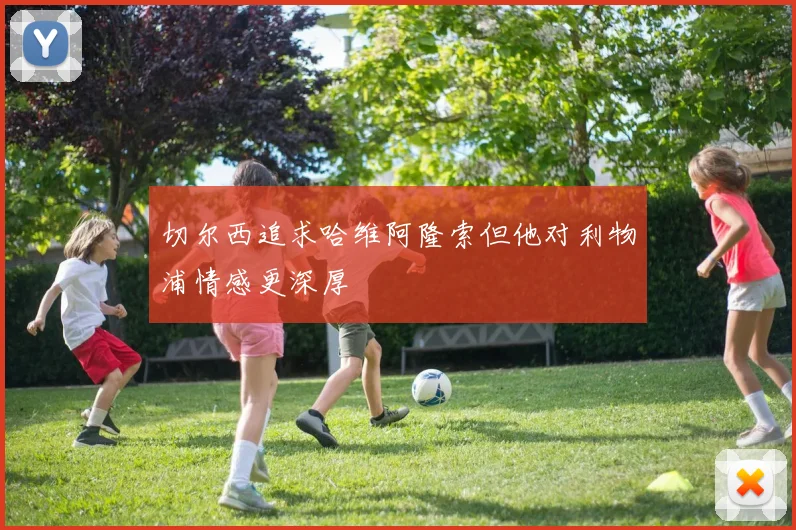 切尔西追求哈维阿隆索但他对利物浦情感更深厚