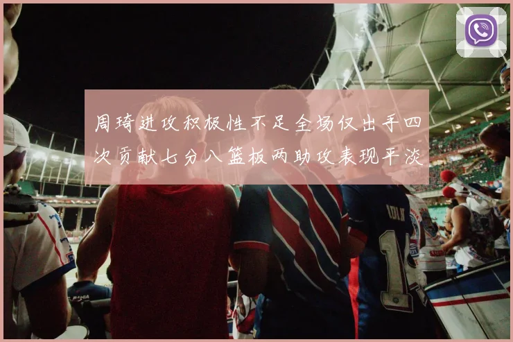 周琦进攻积极性不足全场仅出手四次贡献七分八篮板两助攻表现平淡