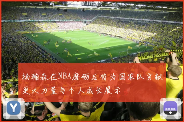 杨瀚森在NBA磨砺后将为国家队贡献更大力量与个人成长展示