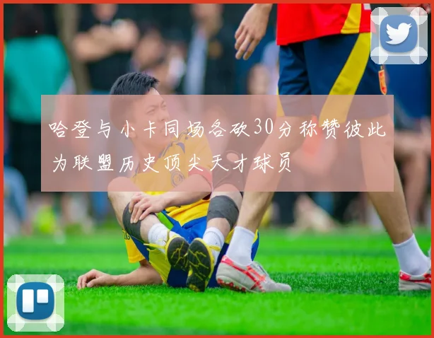 哈登与小卡同场各砍30分称赞彼此为联盟历史顶尖天才球员