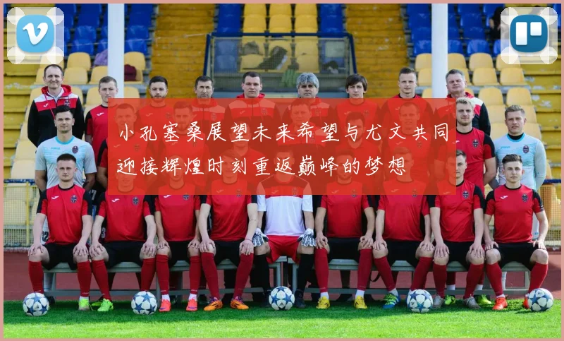 小孔塞桑展望未来希望与尤文共同迎接辉煌时刻重返巅峰的梦想