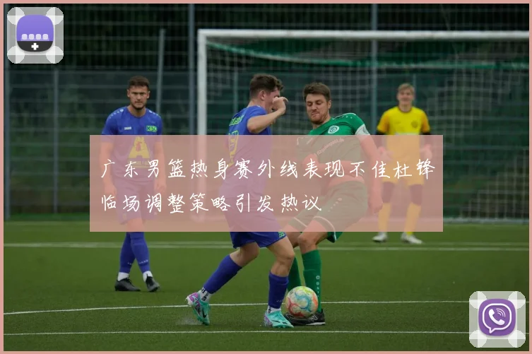广东男篮热身赛外线表现不佳杜锋临场调整策略引发热议