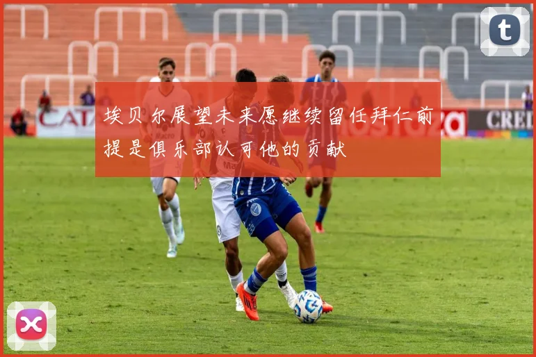埃贝尔展望未来愿继续留任拜仁前提是俱乐部认可他的贡献
