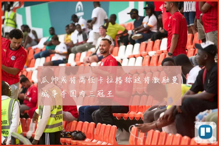 瓜帅或将离任卡拉格称这将激励曼城争夺国内三冠王