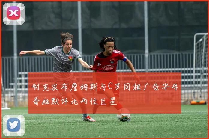 耐克发布詹姆斯与C罗同框广告字母哥幽默评论两位巨星