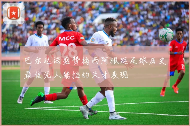 巴尔达诺盛赞梅西阿根廷足球历史最佳无人能挡的天才表现