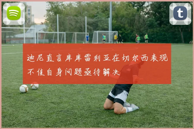 迪尼直言库库雷利亚在切尔西表现不佳自身问题亟待解决