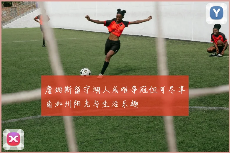 詹姆斯留守湖人或难争冠但可尽享南加州阳光与生活乐趣