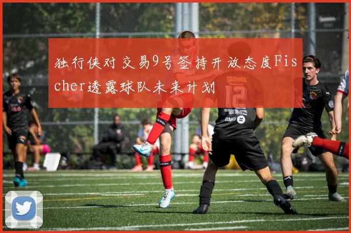 独行侠对交易9号签持开放态度Fischer透露球队未来计划