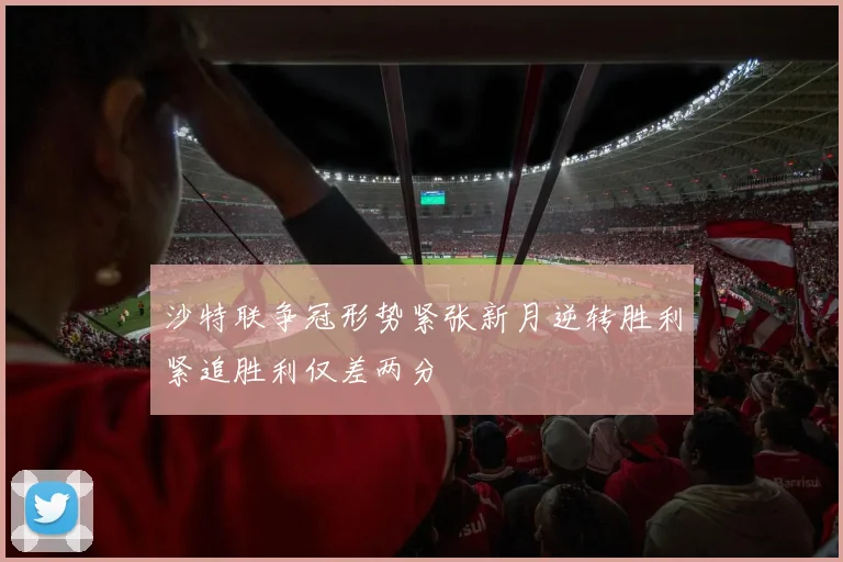 沙特联争冠形势紧张新月逆转胜利紧追胜利仅差两分