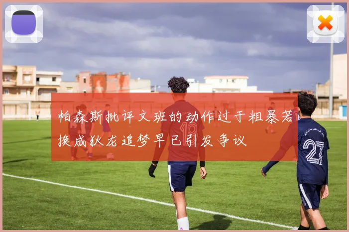 帕森斯批评文班的动作过于粗暴若换成狄龙追梦早已引发争议