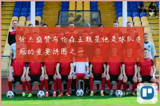 徐杰盛赞布伦森五颗星他是球队夺冠的重要拼图之一