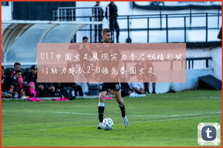 U17中国女足展现实力李启娴精彩破门助力球队2-0领先泰国女足