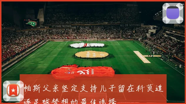 帕斯父亲坚定支持儿子留在科莫追逐足球梦想的最佳选择