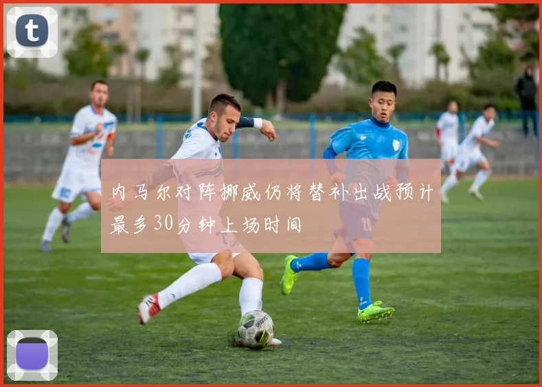 内马尔对阵挪威仍将替补出战预计最多30分钟上场时间