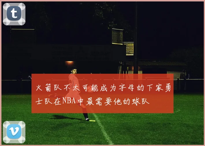 火箭队不太可能成为字母的下家勇士队在NBA中最需要他的球队