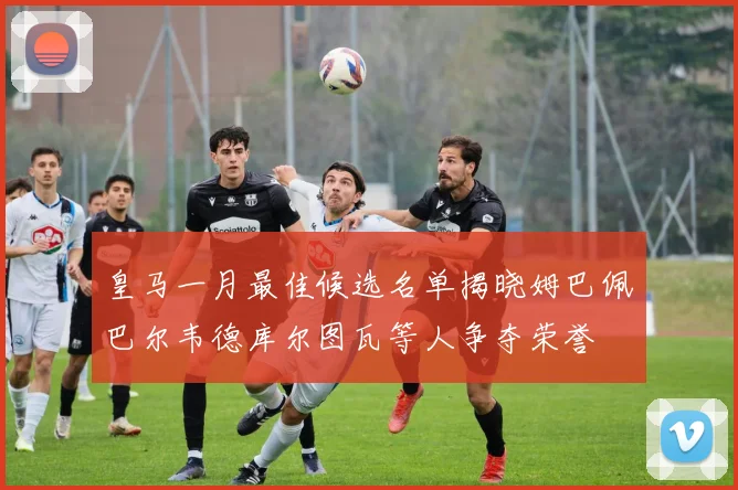 皇马一月最佳候选名单揭晓姆巴佩巴尔韦德库尔图瓦等人争夺荣誉
