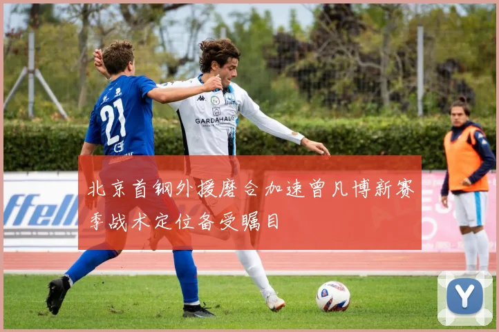 北京首钢外援磨合加速曾凡博新赛季战术定位备受瞩目