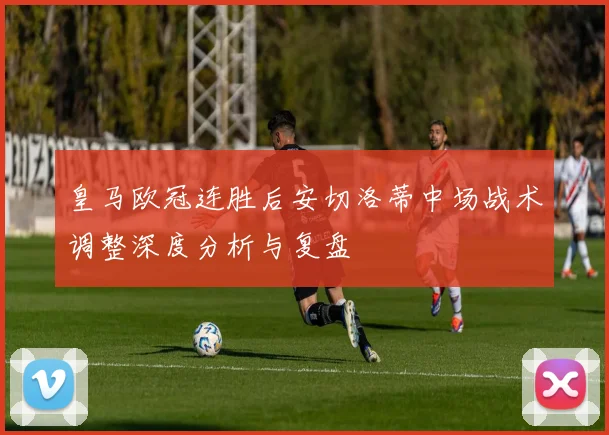 皇马欧冠连胜后安切洛蒂中场战术调整深度分析与复盘