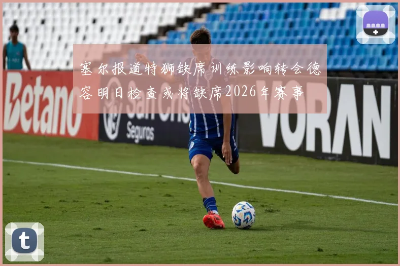 塞尔报道特狮缺席训练影响转会德容明日检查或将缺席2026年赛事