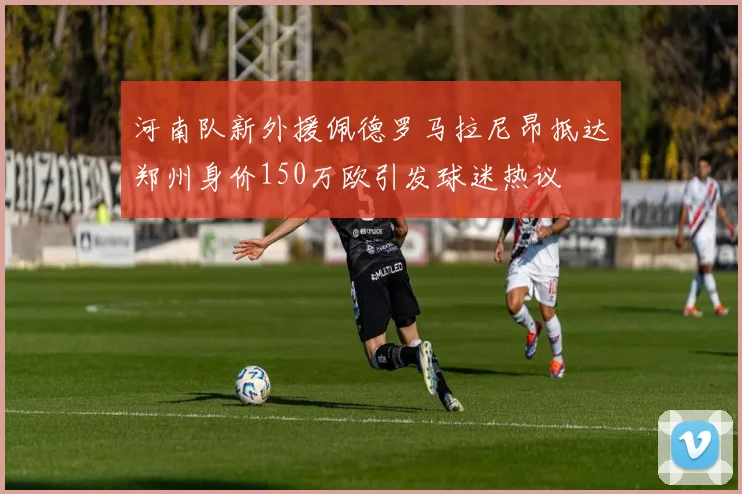 河南队新外援佩德罗马拉尼昂抵达郑州身价150万欧引发球迷热议