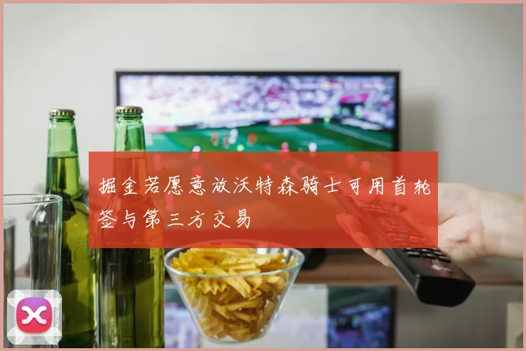 掘金若愿意放沃特森骑士可用首轮签与第三方交易