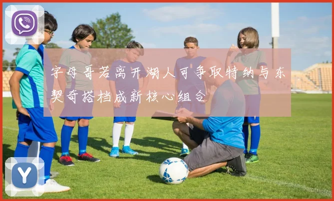 字母哥若离开湖人可争取特纳与东契奇搭档成新核心组合